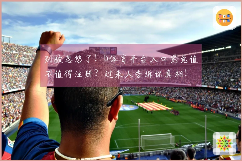 别被忽悠了！b体育平台入口究竟值不值得注册？过来人告诉你真相！