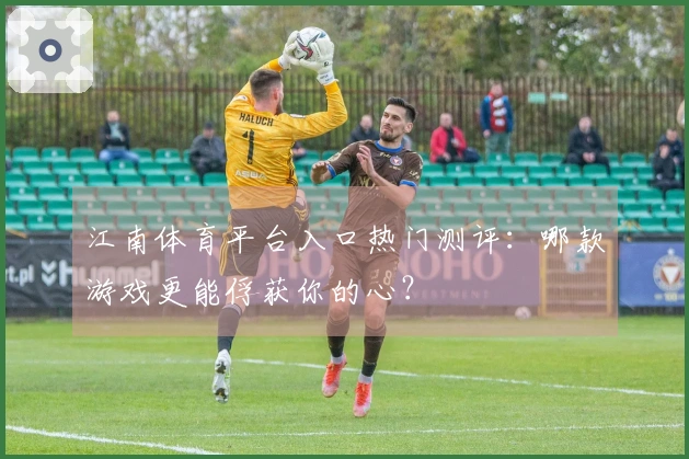 江南体育平台入口热门测评：哪款游戏更能俘获你的心？