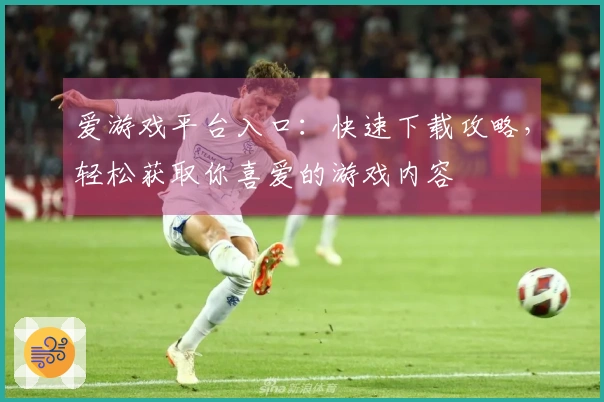 爱游戏平台入口：快速下载攻略，轻松获取你喜爱的游戏内容