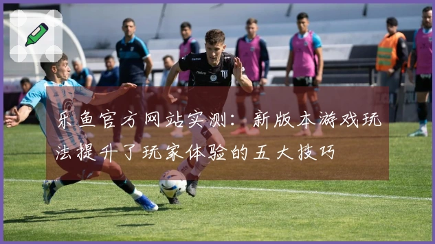 乐鱼官方网站实测:新版本游戏玩法提升了玩家体验的五大技巧