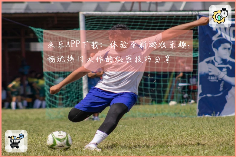 米乐APP下载：体验全新游戏乐趣，畅玩热门大作的秘密技巧分享