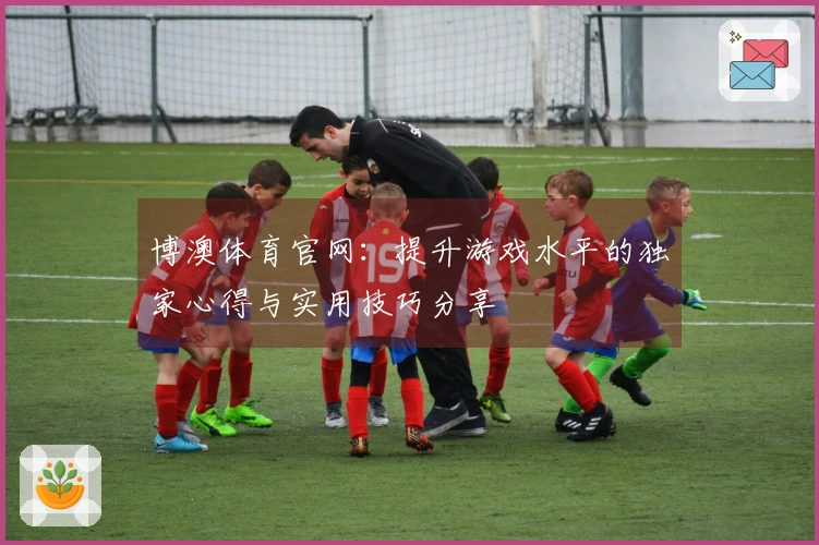 博澳体育官网：提升游戏水平的独家心得与实用技巧分享